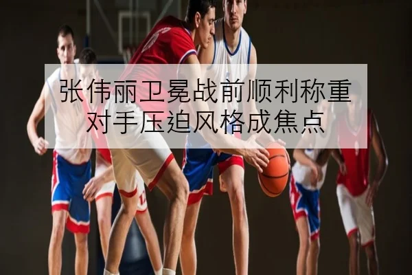 张伟丽卫冕战前顺利称重 对手压迫风格成焦点
